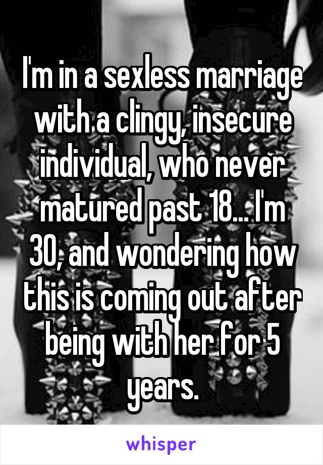 I'm in a sexless marriage with a clingy, insecure individual, who never matured past 18... I'm 30, and wondering how this is coming out after being with her for 5 years.