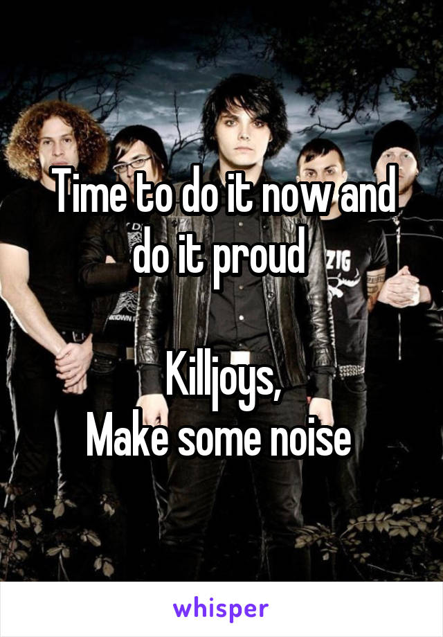 Time to do it now and do it proud 

Killjoys,
Make some noise 