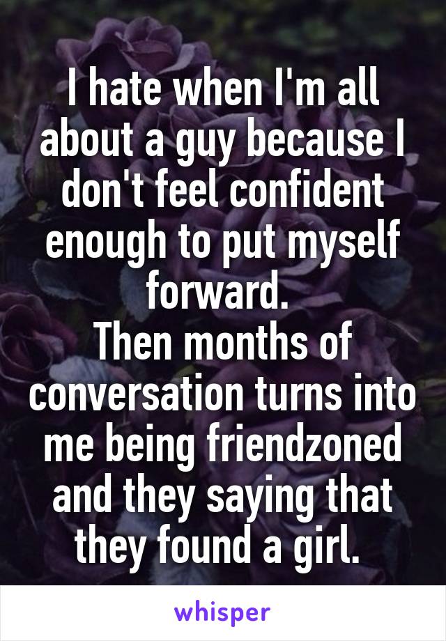 I hate when I'm all about a guy because I don't feel confident enough to put myself forward. 
Then months of conversation turns into me being friendzoned and they saying that they found a girl. 