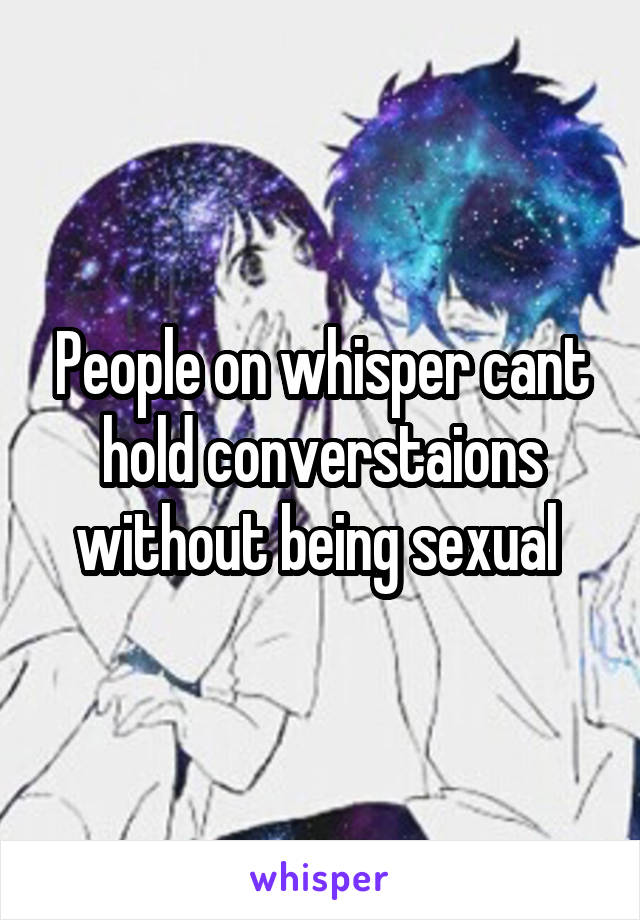 People on whisper cant hold converstaions without being sexual 