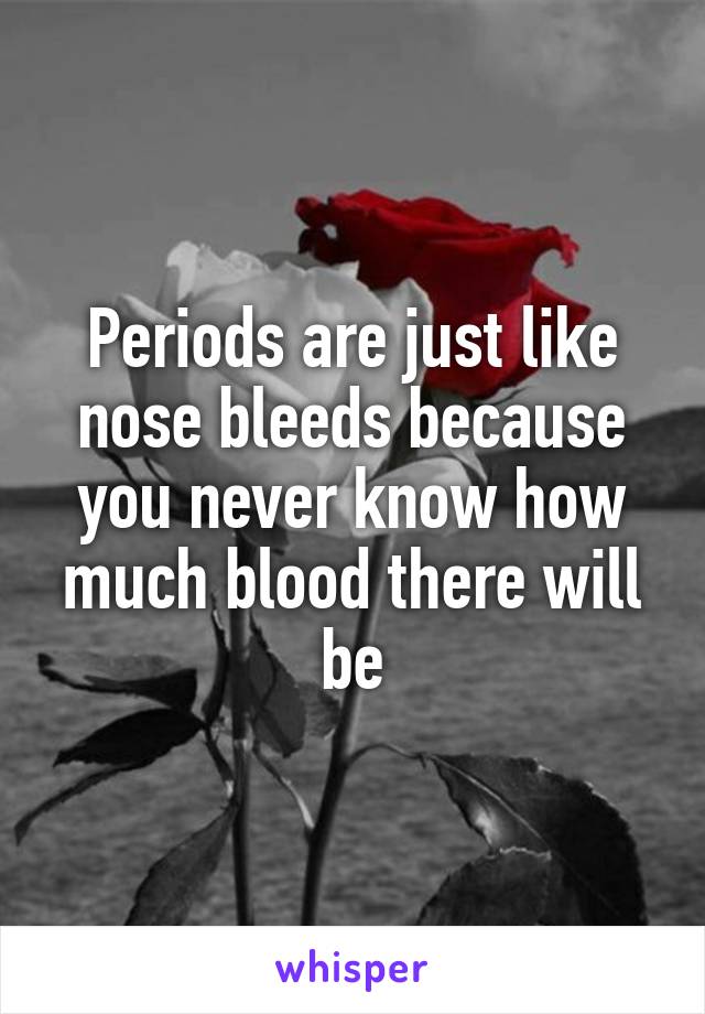 Periods are just like nose bleeds because you never know how much blood there will be