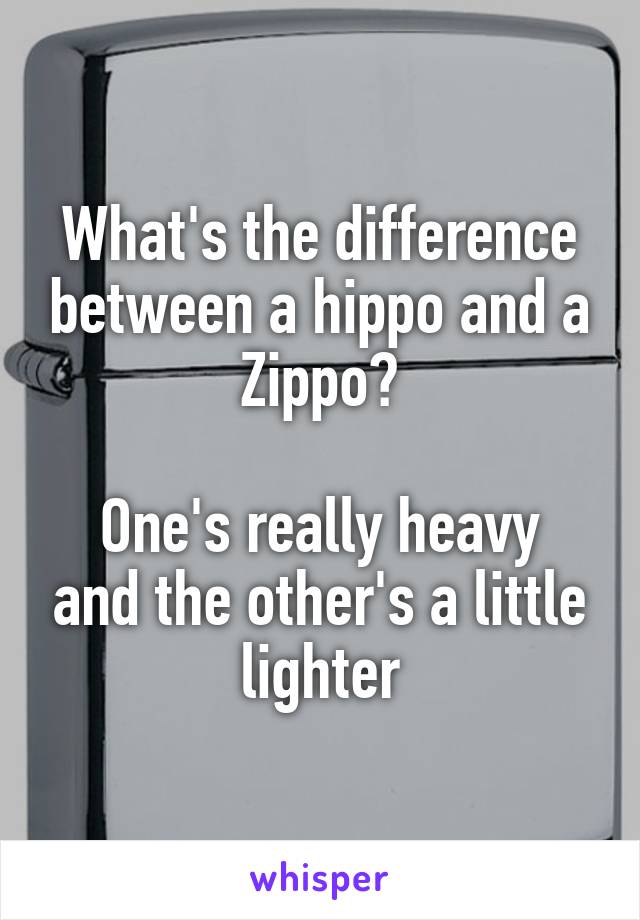 What's the difference between a hippo and a Zippo?

One's really heavy and the other's a little lighter