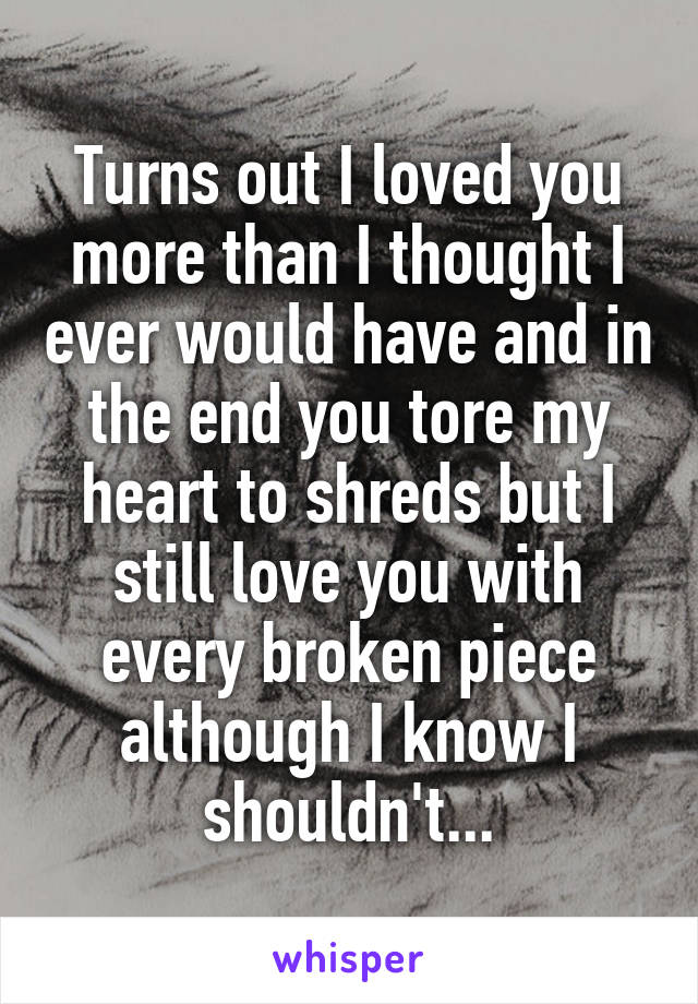 Turns out I loved you more than I thought I ever would have and in the end you tore my heart to shreds but I still love you with every broken piece although I know I shouldn't...