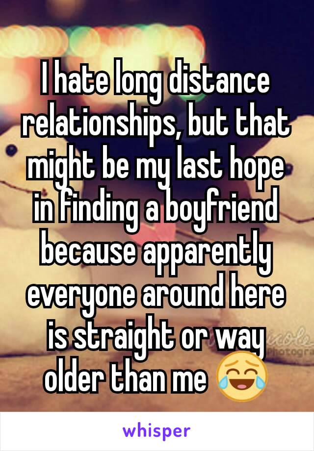 I hate long distance relationships, but that might be my last hope in finding a boyfriend because apparently everyone around here is straight or way older than me 😂