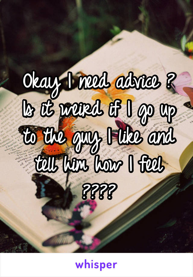 Okay I need advice ? Is it weird if I go up to the guy I like and tell him how I feel ????