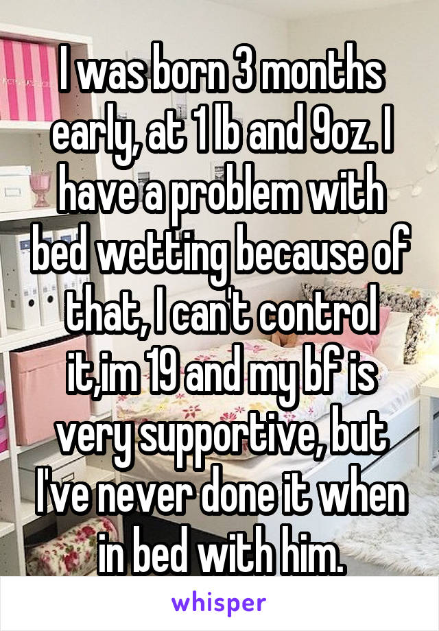 I was born 3 months early, at 1 lb and 9oz. I have a problem with bed wetting because of that, I can't control it,im 19 and my bf is very supportive, but I've never done it when in bed with him.