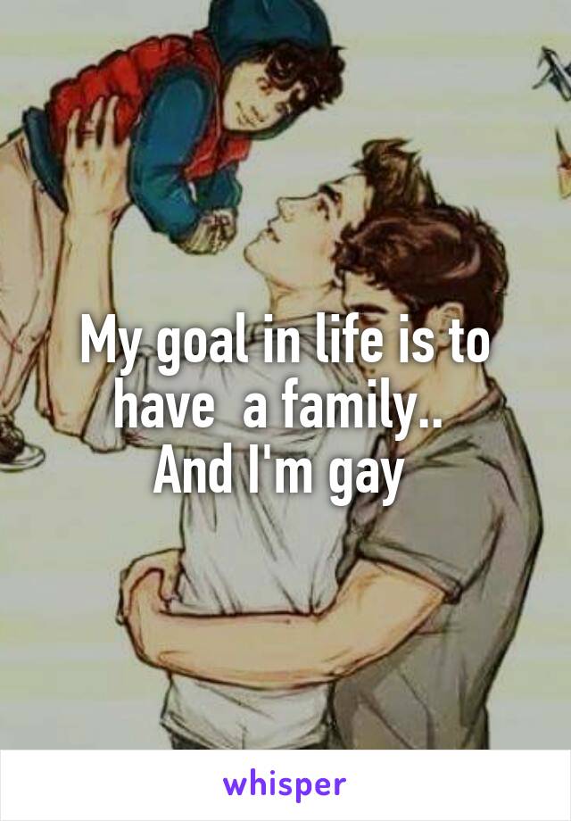 My goal in life is to have  a family.. 
And I'm gay 
