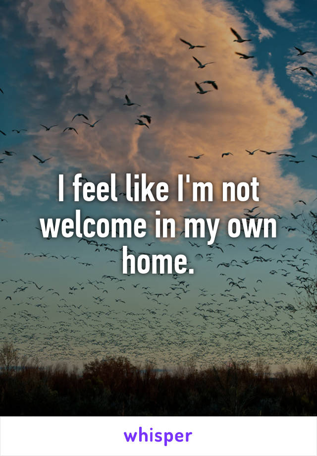 I feel like I'm not welcome in my own home.