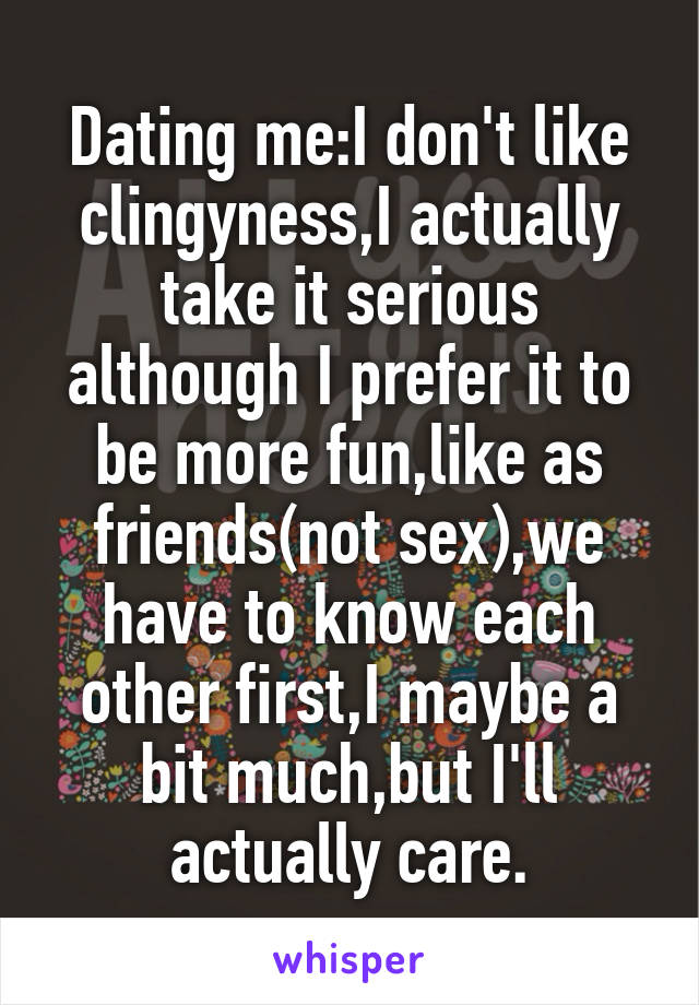 Dating me:I don't like clingyness,I actually take it serious although I prefer it to be more fun,like as friends(not sex),we have to know each other first,I maybe a bit much,but I'll actually care.