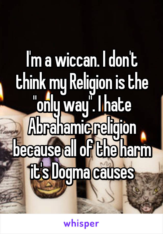I'm a wiccan. I don't think my Religion is the "only way". I hate Abrahamic religion because all of the harm it's Dogma causes