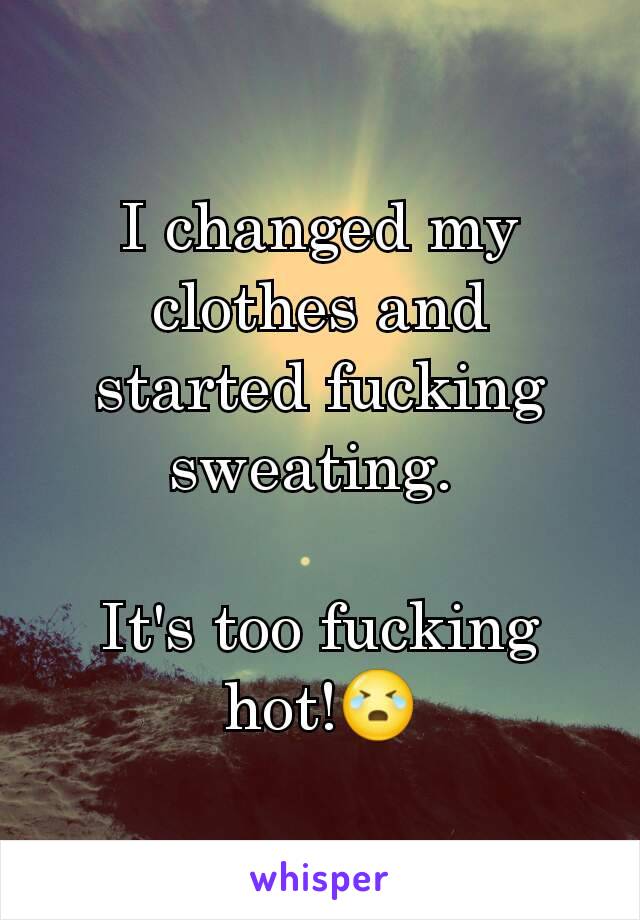 I changed my clothes and started fucking sweating. 

It's too fucking hot!😭