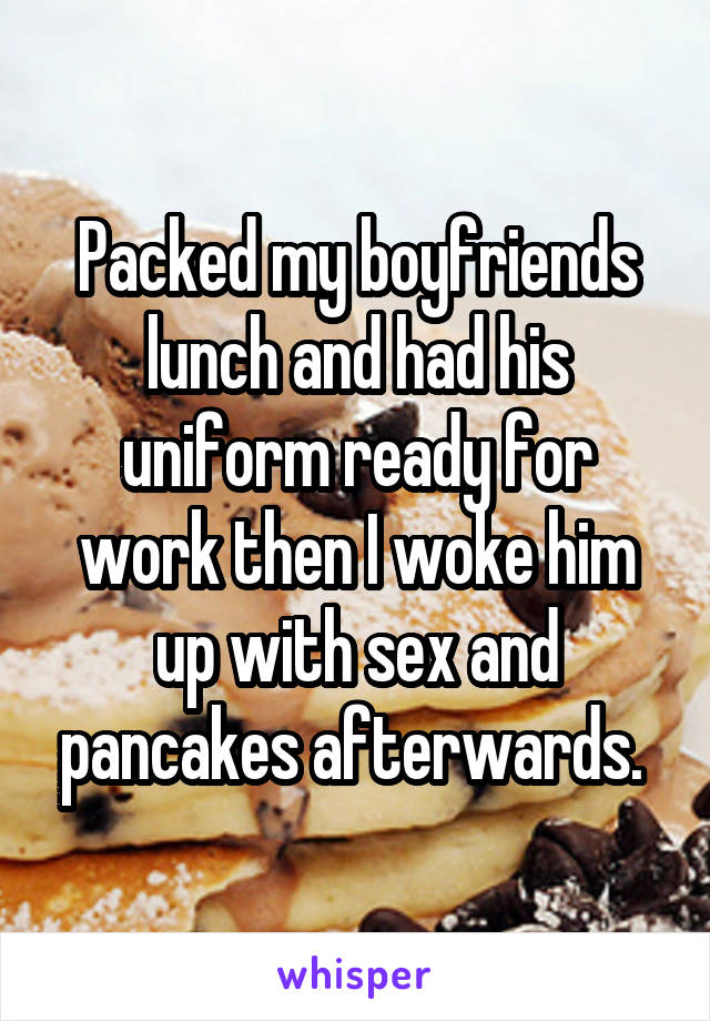 Packed my boyfriends lunch and had his uniform ready for work then I woke him up with sex and pancakes afterwards. 