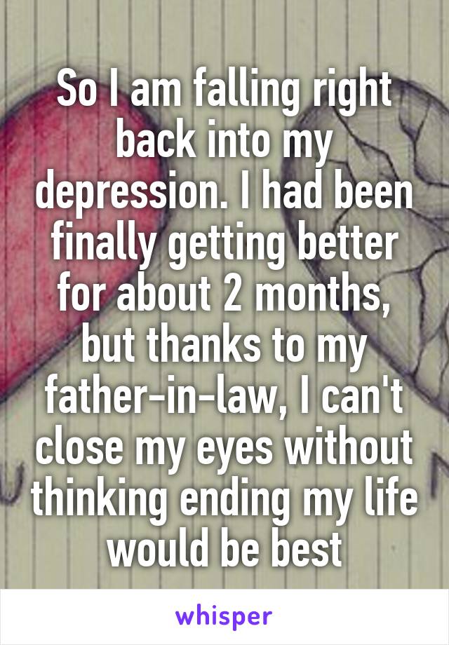 So I am falling right back into my depression. I had been finally getting better for about 2 months, but thanks to my father-in-law, I can't close my eyes without thinking ending my life would be best