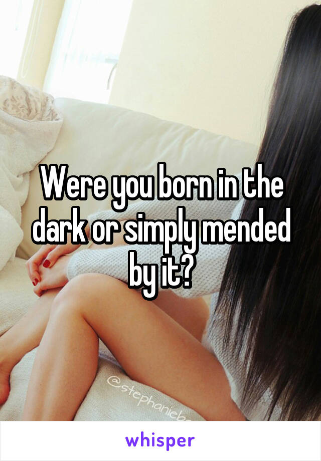 Were you born in the dark or simply mended by it?
