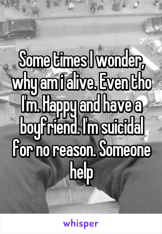 Some times I wonder, why am i alive. Even tho I'm. Happy and have a boyfriend. I'm suicidal for no reason. Someone help