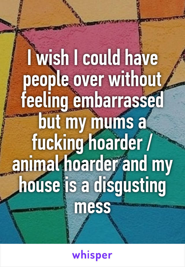 I wish I could have people over without feeling embarrassed but my mums a fucking hoarder / animal hoarder and my house is a disgusting mess
