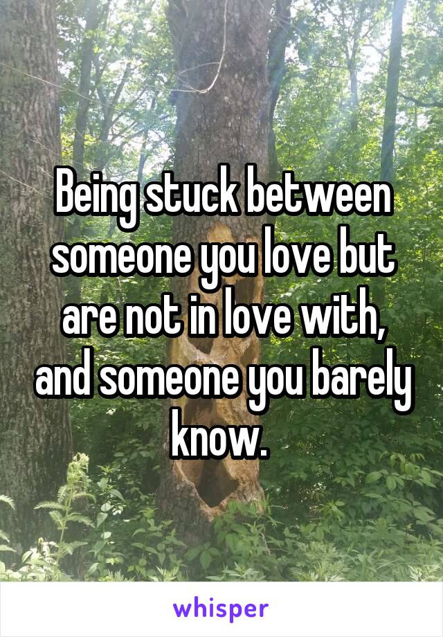 Being stuck between someone you love but are not in love with, and someone you barely know. 