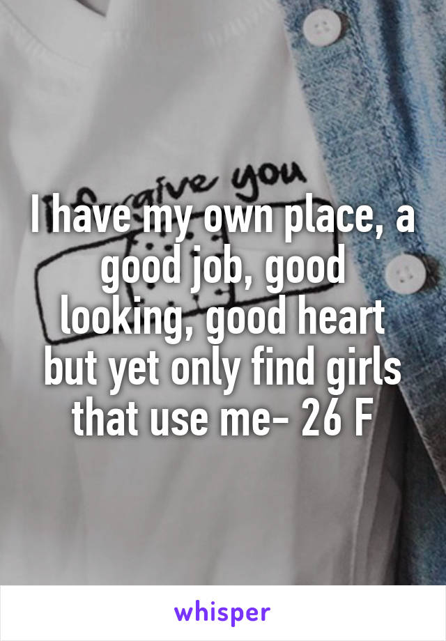 I have my own place, a good job, good looking, good heart but yet only find girls that use me- 26 F