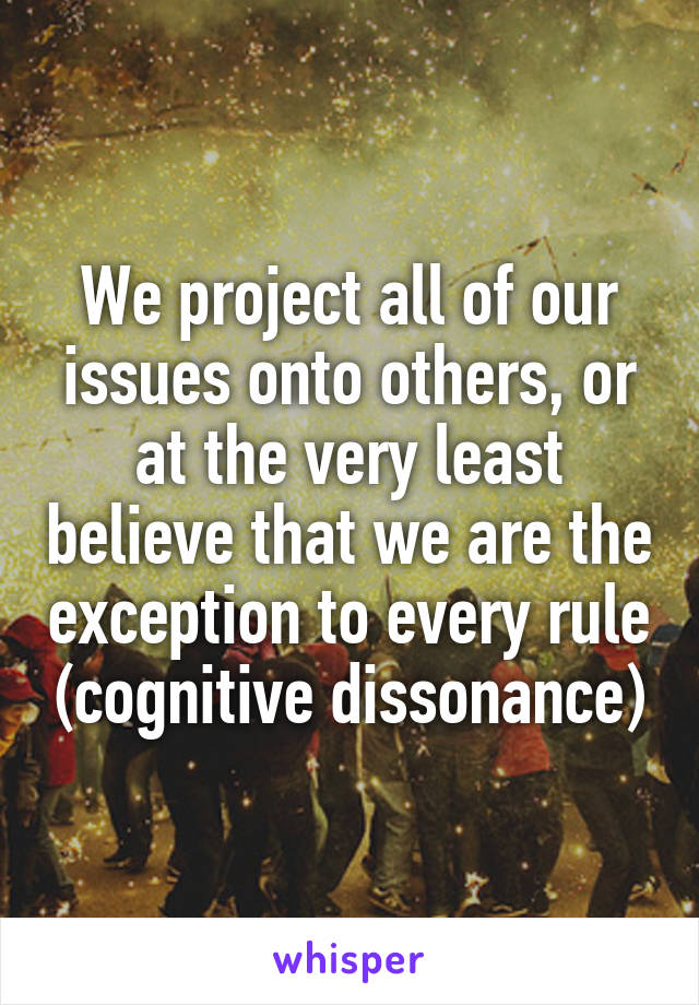 We project all of our issues onto others, or at the very least believe that we are the exception to every rule (cognitive dissonance)