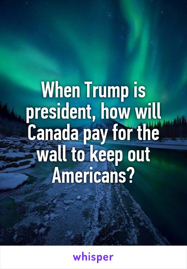 When Trump is president, how will Canada pay for the wall to keep out Americans?