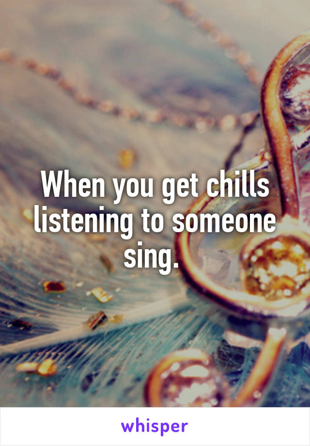 When you get chills listening to someone sing. 