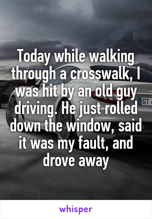 Today while walking through a crosswalk, I was hit by an old guy driving. He just rolled down the window, said it was my fault, and drove away