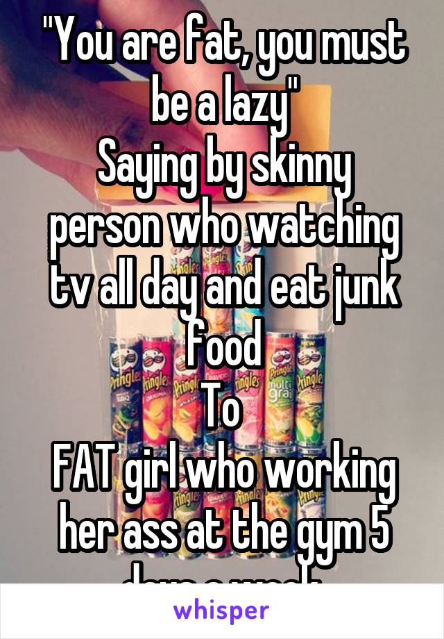 "You are fat, you must be a lazy"
Saying by skinny person who watching tv all day and eat junk food
To 
FAT girl who working her ass at the gym 5 days a week.