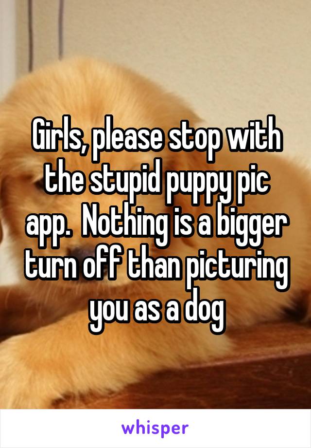 Girls, please stop with the stupid puppy pic app.  Nothing is a bigger turn off than picturing you as a dog