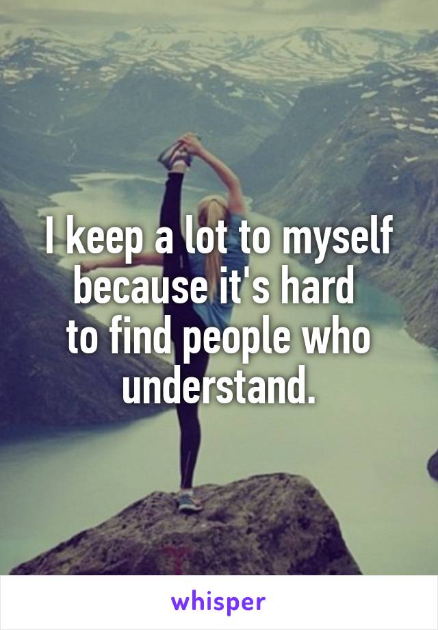 I keep a lot to myself because it's hard 
to find people who understand.