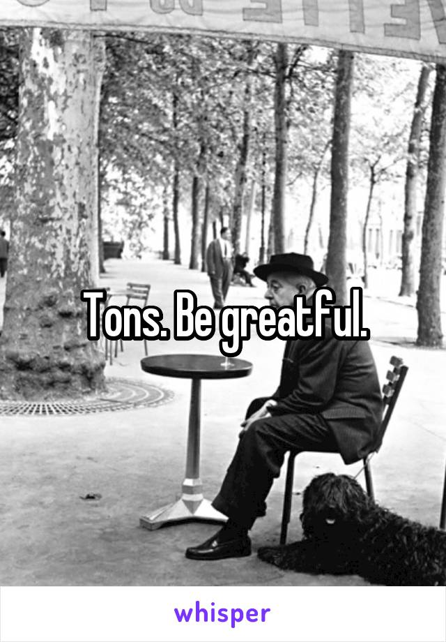 Tons. Be greatful.