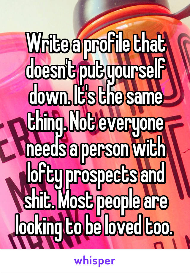 Write a profile that doesn't put yourself down. It's the same thing. Not everyone needs a person with lofty prospects and shit. Most people are looking to be loved too. 