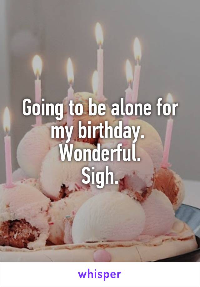 Going to be alone for my birthday. 
Wonderful.
Sigh.