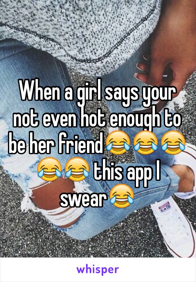 When a girl says your not even hot enough to be her friend😂😂😂😂😂 this app I swear😂 