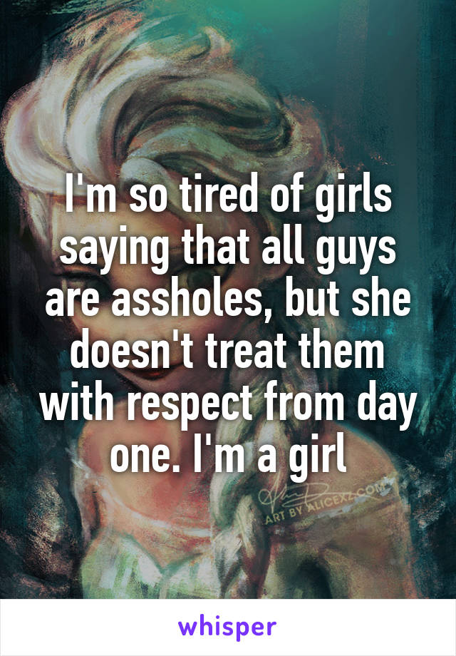 I'm so tired of girls saying that all guys are assholes, but she doesn't treat them with respect from day one. I'm a girl