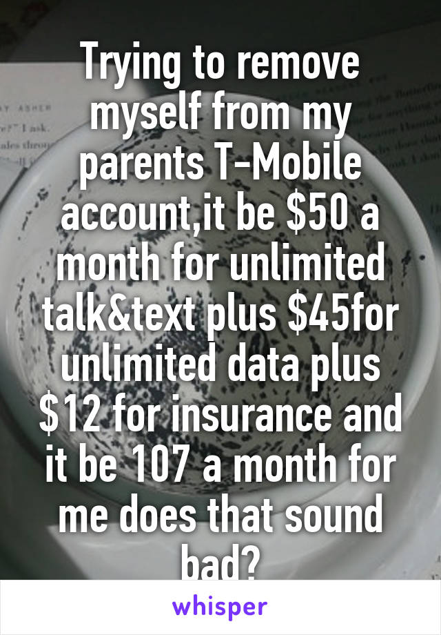 Trying to remove myself from my parents T-Mobile account,it be $50 a month for unlimited talk&text plus $45for unlimited data plus $12 for insurance and it be 107 a month for me does that sound bad?