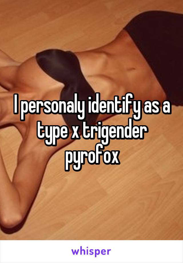 I personaly identify as a type x trigender pyrofox