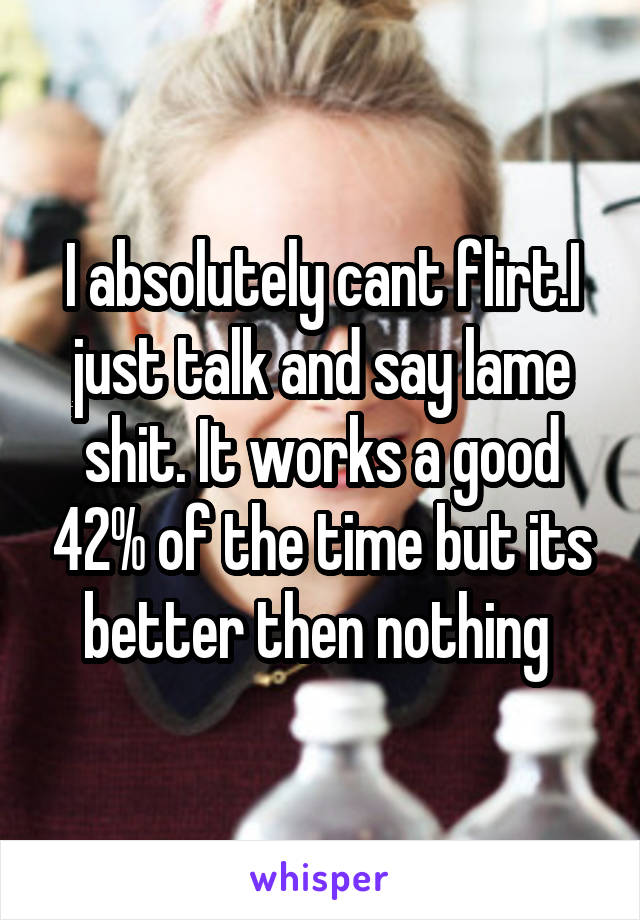 I absolutely cant flirt.I just talk and say lame shit. It works a good 42% of the time but its better then nothing 