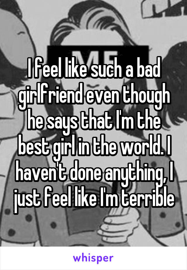I feel like such a bad girlfriend even though he says that I'm the best girl in the world. I haven't done anything, I just feel like I'm terrible