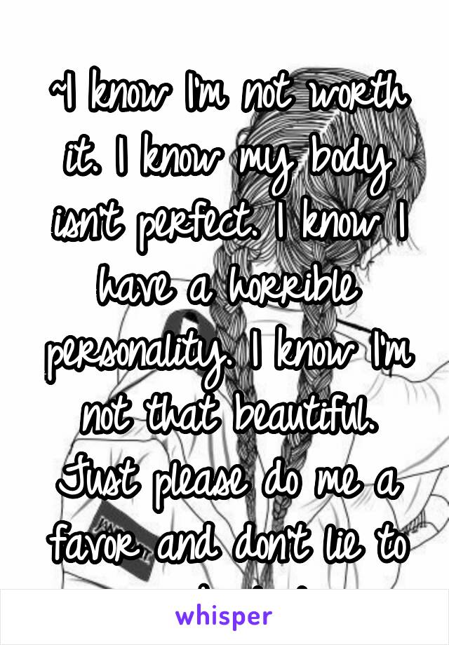 
~I know I'm not worth it. I know my body isn't perfect. I know I have a horrible personality. I know I'm not that beautiful. Just please do me a favor and don't lie to me about it. 
