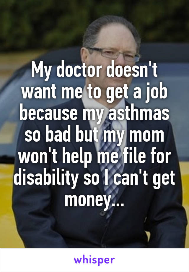 My doctor doesn't want me to get a job because my asthmas so bad but my mom won't help me file for disability so I can't get money...