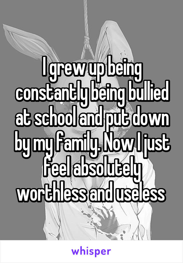I grew up being constantly being bullied at school and put down by my family. Now I just feel absolutely worthless and useless 