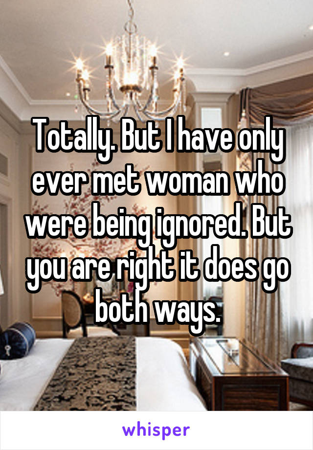 Totally. But I have only ever met woman who were being ignored. But you are right it does go both ways.