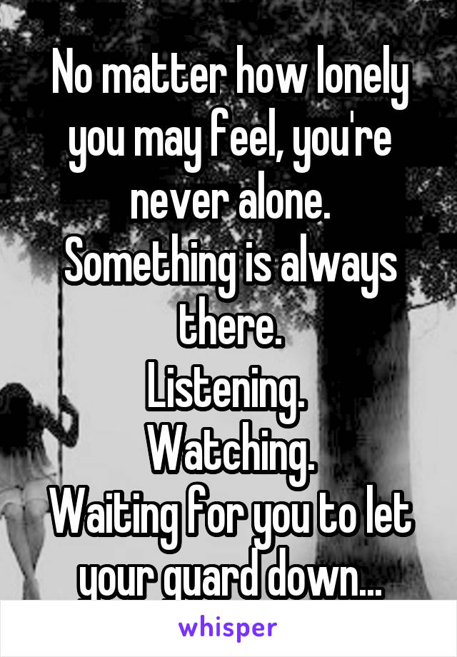 No matter how lonely you may feel, you're never alone.
Something is always there.
Listening. 
Watching.
Waiting for you to let your guard down...