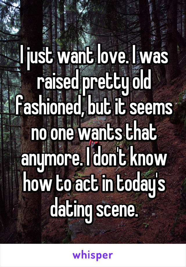 I just want love. I was raised pretty old fashioned, but it seems no one wants that anymore. I don't know how to act in today's dating scene.