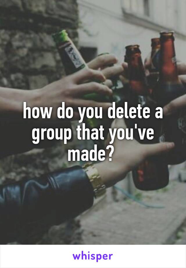 how do you delete a group that you've made? 