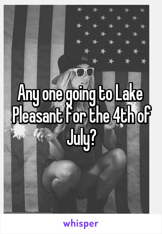Any one going to Lake  Pleasant for the 4th of July?