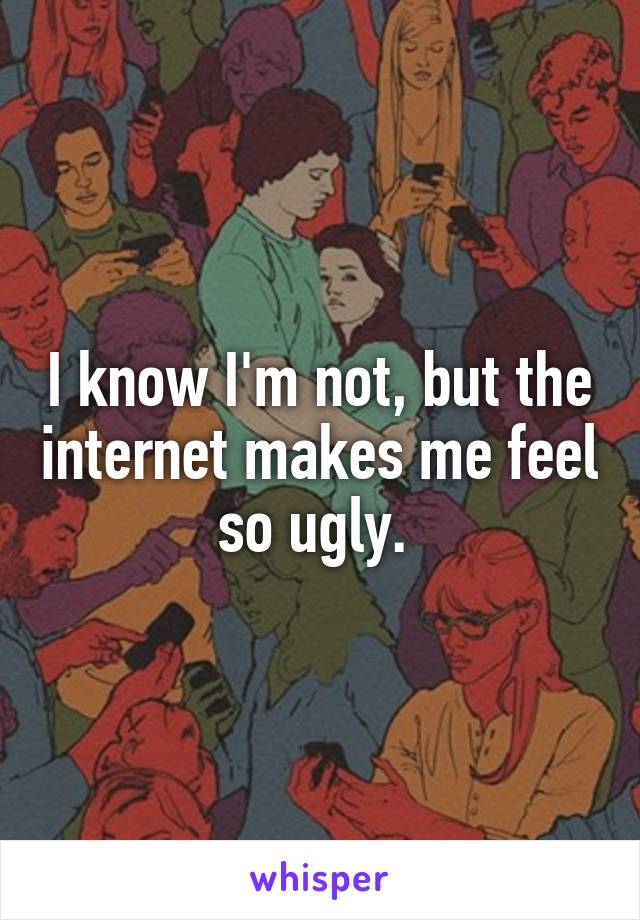 I know I'm not, but the internet makes me feel so ugly. 