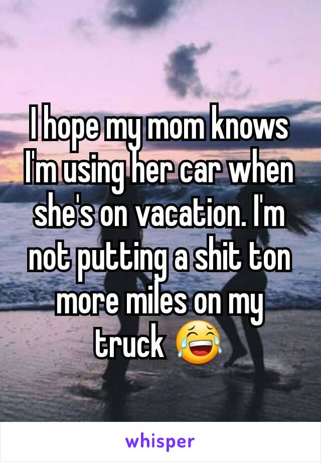 I hope my mom knows I'm using her car when she's on vacation. I'm not putting a shit ton more miles on my truck 😂