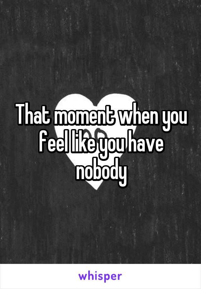 That moment when you feel like you have nobody