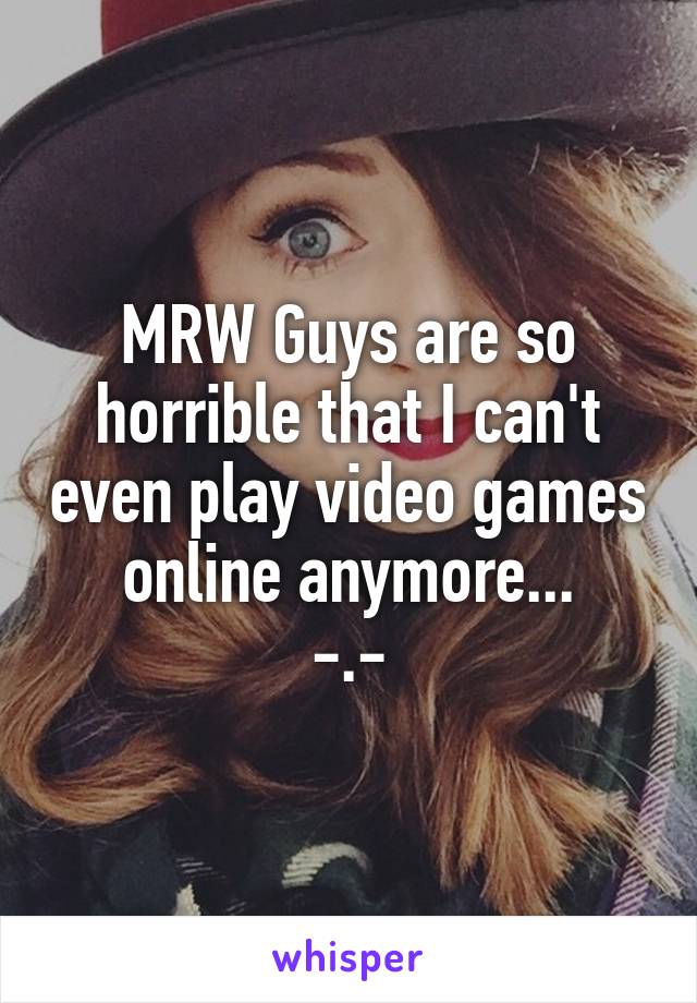 MRW Guys are so horrible that I can't even play video games online anymore...
-.-